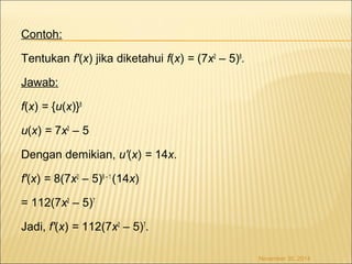 Contoh: 
Tentukan f'(x) jika diketahui f(x) = (7x2 – 5)8. 
Jawab: 
f(x) = {u(x)}8 
u(x) = 7x2 – 5 
Dengan demikian, u'(x) = 14x. 
f'(x) = 8(7x2 – 5)8 – 1 (14x) 
= 112(7x2 – 5)7 
Jadi, f'(x) = 112(7x2 – 5)7. 
November 30, 2014 
 