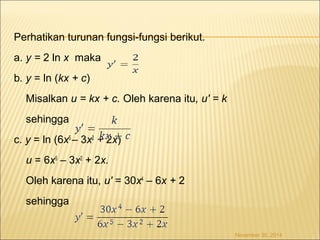 Perhatikan turunan fungsi-fungsi berikut. 
a. y = 2 ln x maka 
b. y = ln (kx + c) 
Misalkan u = kx + c. Oleh karena itu, u' = k 
sehingga 
c. y = ln (6x5 – 3x2 + 2x) 
u = 6x5 – 3x2 + 2x. 
Oleh karena itu, u' = 30x4 – 6x + 2 
sehingga 
November 30, 2014 
 