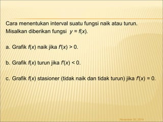 Cara menentukan interval suatu fungsi naik atau turun. 
Misalkan diberikan fungsi y = f(x). 
a. Grafik f(x) naik jika f'(x) > 0. 
b. Grafik f(x) turun jika f'(x) < 0. 
c. Grafik f(x) stasioner (tidak naik dan tidak turun) jika f'(x) = 0. 
November 30, 2014 
 