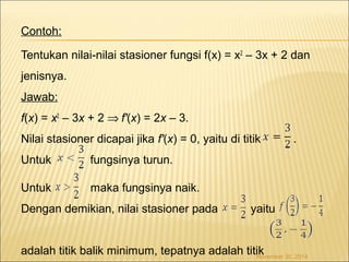 Contoh: 
Tentukan nilai-nilai stasioner fungsi f(x) = x2 – 3x + 2 dan 
jenisnya. 
Jawab: 
f(x) = x2 – 3x + 2 Þ f'(x) = 2x – 3. 
Nilai stasioner dicapai jika f'(x) = 0, yaitu di titik . 
Untuk fungsinya turun. 
Untuk maka fungsinya naik. 
Dengan demikian, nilai stasioner pada yaitu 
adalah titik balik minimum, tepatnya adalah titik November 30, 2014 
 