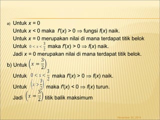 a) Untuk x = 0 
Untuk x < 0 maka f'(x) > 0 Þ fungsi f(x) naik. 
Untuk x = 0 merupakan nilai di mana terdapat titik belok 
Untuk maka f'(x) > 0 Þ f(x) naik. 
Jadi x = 0 merupakan nilai di mana terdapat titik belok. 
b) Untuk 
Untuk maka f'(x) > 0 Þ f(x) naik. 
Untuk maka f'(x) < 0 Þ f(x) turun. 
Jadi titik balik maksimum 
November 30, 2014 
 