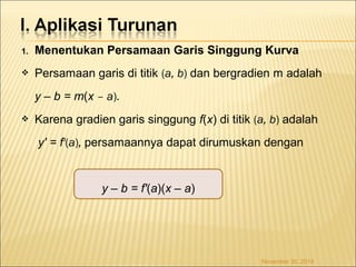 1. Menentukan Persamaan Garis Singgung Kurva 
 Persamaan garis di titik (a, b) dan bergradien m adalah 
y – b = m(x – a). 
 Karena gradien garis singgung f(x) di titik (a, b) adalah 
y' = f'(a), persamaannya dapat dirumuskan dengan 
y – b = f'(a)(x – a) 
November 30, 2014 
 
