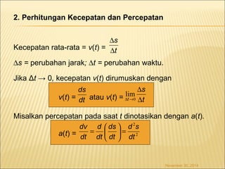 2. Perhitungan Kecepatan dan Percepatan 
s 
D 
Kecepatan rata-rata = v(t) = 
Ds = perubahan jarak; Dt = perubahan waktu. 
Jika Δt → 0, kecepatan v(t) dirumuskan dengan 
ds 
v(t) = atau v(t) = 
s 
D 
lim 
Misalkan percepatan pada saat t dinotasikan dengan a(t). 
a(t) = 
November 30, 2014 
t 
D 
dt 
t 
t D 
D ®0 
2 
2 
dt 
d s 
dv ÷ø 
çè 
= d 
æ 
ds 
ö = dt 
dt 
dt 
 