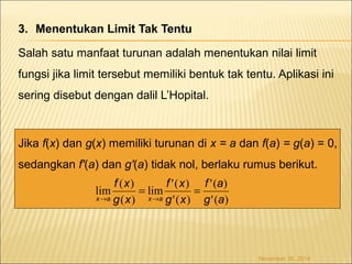 3. Menentukan Limit Tak Tentu 
Salah satu manfaat turunan adalah menentukan nilai limit 
fungsi jika limit tersebut memiliki bentuk tak tentu. Aplikasi ini 
sering disebut dengan dalil L’Hopital. 
Jika f(x) dan g(x) memiliki turunan di x = a dan f(a) = g(a) = 0, 
sedangkan f'(a) dan g'(a) tidak nol, berlaku rumus berikut. 
November 30, 2014 
f a 
'( ) 
'( ) 
f x 
lim '( ) 
= = 
'( ) 
f x 
lim ( ) 
( ) 
g a 
g x 
g x 
x ® a x ® 
a 
 