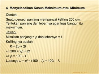 4. Menyelesaikan Kasus Maksimum atau Minimum 
Contoh: 
Suatu persegi panjang mempunyai keliling 200 cm. 
Tentukan panjang dan lebarnya agar luas bangun itu 
maksimum. 
Jawab: 
Misalkan panjang = p dan lebarnya = l. 
Kelilingnya adalah 
K = 2p + 2l 
Û 200 = 2p + 2l 
Û p = 100 – l 
Luasnya L = pl = (100 – l)l = 100l – l2. 
November 30, 2014 
 