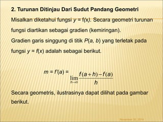 2. Turunan Ditinjau Dari Sudut Pandang Geometri 
Misalkan diketahui fungsi y = f(x). Secara geometri turunan 
fungsi diartikan sebagai gradien (kemiringan). 
Gradien garis singgung di titik P(a, b) yang terletak pada 
fungsi y = f(x) adalah sebagai berikut. 
m = f’(a) = 
f a h f a 
) ( ) ( lim0 
Secara geometris, ilustrasinya dapat dilihat pada gambar 
berikut. 
November 30, 2014 
h 
h 
+ - 
® 
 