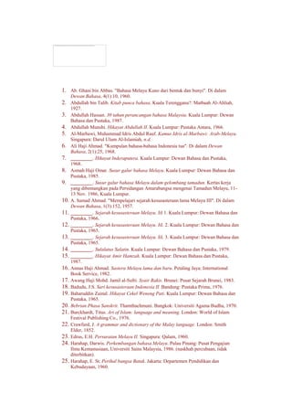 1. Ab. Ghani bin Abbas. "Bahasa Melayu Kuno dari bentuk dan bunyi". Di dalam
Dewan Bahasa, 4(1):10, 1960.
2. Abdullah bin Talib. Kitab punca bahasa. Kuala Terengganu?: Matbaah Al-Ahliah,
1927.
3. Abdullah Hassan. 30 tahun perancangan bahasa Malaysia. Kuala Lumpur: Dewan
Bahasa dan Pustaka, 1987.
4. Abdullah Munshi. Hikayat Abdullah II. Kuala Lumpur: Pustaka Antara, 1966.
5. Al-Marbawi, Muhammad Idris Abdul Rauf. Kamus Idris al-Marbawi: Arab-Melayu.
Singapura: Darul Ulum Al-Islamiah, n.d.
6. Ali Haji Ahmad. "Kumpulan bahasa-bahasa Indonesia tua". Di dalam Dewan
Bahasa, 2(1):25, 1968.
7. ________. Hikayat Inderaputera. Kuala Lumpur: Dewan Bahasa dan Pustaka,
1968.
8. Asmah Haji Omar. Susur galur bahasa Melayu. Kuala Lumpur: Dewan Bahasa dan
Pustaka, 1985.
9. ________. Susur galur bahasa Melayu dalam gelombang tamadun. Kertas kerja
yang dibentangkan pada Persidangan Antarabangsa mengenai Tamadun Melayu, 11-
13 Nov. 1986, Kuala Lumpur.
10. A. Samad Ahmad. "Mempelajari sejarah kesusasteraan lama Melayu III". Di dalam
Dewan Bahasa, 1(3):152, 1957.
11. ________. Sejarah kesusasteraan Melayu. Jil 1. Kuala Lumpur: Dewan Bahasa dan
Pustaka, 1966.
12. ________. Sejarah kesusasteraan Melayu. Jil. 2. Kuala Lumpur: Dewan Bahasa dan
Pustaka, 1965.
13. ________. Sejarah kesusasteraan Melayu. Jil. 3. Kuala Lumpur: Dewan Bahasa dan
Pustaka, 1965.
14. ________. Sulalatus Salatin. Kuala Lumpur: Dewan Bahasa dan Pustaka, 1979.
15. ________. Hikayat Amir Hamzah. Kuala Lumpur: Dewan Bahasa dan Pustaka,
1987.
16. Annas Haji Ahmad. Sastera Melayu lama dan baru. Petaling Jaya: International
Book Service, 1982.
17. Awang Haji Mohd. Jamil al-Sufri. Syair Rakis. Brunei: Pusat Sejarah Brunei, 1983.
18. Badudu, J.S. Sari kesusasteraan Indonesia II. Bandung: Pustaka Prima, 1976.
19. Baharuddin Zainal. Hikayat Cekel Weneng Pati. Kuala Lumpur: Dewan Bahasa dan
Pustaka, 1965.
20. Bebrian Phasa Sanskrit. Thamthachmuni. Bangkok: Universiti Agama Budha, 1970.
21. Burckhardt, Titus. Art of Islam: language and meaning. London: World of Islam
Festival Publishing Co., 1976.
22. Crawfurd, J. A grammar and dictionary of the Malay language. London: Smith
Elder, 1852.
23. Edrus, E.H. Persuratan Melayu II. Singapura: Qalam, 1960.
24. Harahap, Darwis. Perkembangan bahasa Melayu. Pulau Pinang: Pusat Pengajian
Ilmu Kemanusiaan, Universiti Sains Malaysia, 1986. (naskhah percubaan, tidak
diterbitkan).
25. Harahap, E. St. Perihal bangsa Batak. Jakarta: Departemen Pendidikan dan
Kebudayaan, 1960.
The linked image cannot be displayed. The file may have been moved, renamed, or deleted. Verify that the link points to the correct file and location.
 