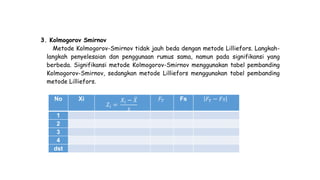 3. Kolmogorov Smirnov
Metode Kolmogorov-Smirnov tidak jauh beda dengan metode Lilliefors. Langkah-
langkah penyelesaian dan penggunaan rumus sama, namun pada signifikansi yang
berbeda. Signifikansi metode Kolmogorov-Smirnov menggunakan tabel pembanding
Kolmogorov-Smirnov, sedangkan metode Lilliefors menggunakan tabel pembanding
metode Lilliefors.
No Xi
𝑍𝑖 =
𝑋𝑖 − 𝑋
𝑠
𝐹 𝑇 Fs 𝐹 𝑇 − 𝐹𝑠
1
2
3
4
dst
 