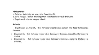 Persyaratan:
a. Data berskala interval atau ratio (kuantitatif)
b. Data tunggal / belum dikelompokkan pada tabel distribusi frekuensi
c. Dapat untuk n besar maupun n kecil.
Kriteria
Signifikansi uji, nilai |𝐹 𝑇 – Fs| terbesar dibandingkan dengan nilai tabel Kolmogorov
Smirnov.
 Jika nilai |𝐹 𝑇 – Fs| terbesar < nilai tabel Kolmogorov Smirnov, maka Ho diterima ; Ha
ditolak.
 Jika nilai |𝐹 𝑇 – Fs| terbesar > nilai tabel Kolmogorov Smirnov, maka Ho ditolak ; Ha
diterima.
 