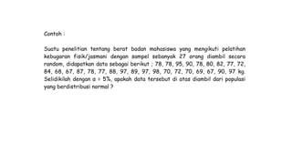 Contoh :
Suatu penelitian tentang berat badan mahasiswa yang mengikuti pelatihan
kebugaran fisik/jasmani dengan sampel sebanyak 27 orang diambil secara
random, didapatkan data sebagai berikut ; 78, 78, 95, 90, 78, 80, 82, 77, 72,
84, 68, 67, 87, 78, 77, 88, 97, 89, 97, 98, 70, 72, 70, 69, 67, 90, 97 kg.
Selidikilah dengan α = 5%, apakah data tersebut di atas diambil dari populasi
yang berdistribusi normal ?
 