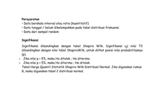 Persyaratan
• Data berskala interval atau ratio (kuantitatif)
• Data tunggal / belum dikelompokkan pada tabel distribusi frekuensi
• Data dari sampel random
Signifikansi
Signifikansi dibandingkan dengan tabel Shapiro Wilk. Signifikansi uji nilai T3
dibandingkan dengan nilai tabel ShapiroWilk, untuk dilihat posisi nilai probabilitasnya
(p).
o Jika nilai p < 5%, maka Ho ditolak ; Ha diterima
o Jika nilai p > 5%, maka Ho diterima ; Ha ditolak.
Tabel Harga Quantil Statistik Shapiro-Wilk Distribusi Normal. Jika digunakan rumus
G, maka digunakan tabel 2 distribusi normal.
 