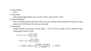 4) Derajat Bebas
Db = n
5) Nilai Tabel
Pada lampiran dapat dilihat, nilai α (0,10) = 0,930 ; nilai α (0,50) = 0,963
6) Daerah Penolakan
Nilai T3 terletak diantara 0,930 dan 0,963, atau nilai p hitung terletak diantara 0,10 dan 0,50, yang
diatas nilai α (0,05) berarti Ho diterima, Ha ditolak
7) Kesimpulan
Sampel diambil dari populasi normal, pada α = 0,05. Cara lain setelah nilai T3 diketahui dapat
menggunakan rumus G, yaitu :
𝐺 = 𝑏 𝑛 + 𝑐 𝑛 + 𝑙𝑛
𝑇3 − 𝑑 𝑛
1 − 𝑇3
= 𝑏24 + 𝑐24 + 𝑙𝑛
𝑇3 − 𝑑24
1 − 𝑇3
= −5.605 + 1.862 + 𝑙𝑛
0.9391 − 0.2106
1 − 0.9391
= −1.2617
 