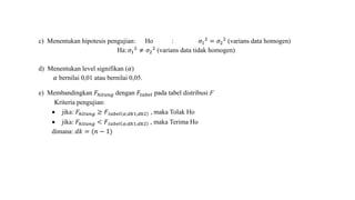 c) Menentukan hipotesis pengujian: Ho : 𝜎1
2
= 𝜎2
2
(varians data homogen)
Ha: 𝜎1
2
≠ 𝜎2
2
(varians data tidak homogen)
d) Menentukan level signifikan (𝛼)
𝛼 bernilai 0,01 atau bernilai 0,05.
e) Membandingkan 𝐹ℎ𝑖𝑡𝑢𝑛𝑔 dengan 𝐹𝑡𝑎𝑏𝑒𝑙 pada tabel distribusi F
Kriteria pengujian:
 jika: 𝐹ℎ𝑖𝑡𝑢𝑛𝑔 ≥ 𝐹 𝑡𝑎𝑏𝑒𝑙 𝛼;𝑑𝑘1;𝑑𝑘2 , maka Tolak Ho
 jika: 𝐹ℎ𝑖𝑡𝑢𝑛𝑔 < 𝐹 𝑡𝑎𝑏𝑒𝑙 𝛼;𝑑𝑘1;𝑑𝑘2 , maka Terima Ho
dimana: 𝑑𝑘 = (𝑛 − 1)
 