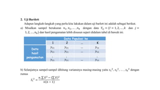 2. Uji Bartlett
Adapun langkah-langkah yang perlu kita lakukan dalam uji barlett ini adalah sebagai berikut.
a) Misalkan sampel berukuran 𝑛1, 𝑛2 , … , 𝑛 𝑘 dengan data 𝑌𝑖𝑗 = (𝐼 = 1, 2, … , 𝑘 dan 𝑗 =
1, 2, … , 𝑛 𝑘) dan hasil pengamatan lebih disusun seperi didalam tabel di bawah ini.
Data Populasi ke
1 2 ... K
Data
hasil
pengamatan
𝑦11 𝑦11 ... 𝑦11
𝑦11 𝑦11 ... 𝑦11
⋮ ⋮ ⋮
𝑦11 𝑦11 ... 𝑦11
b) Selanjutnya sampel-sampel dihitung variansnya masing-masing yaitu 𝑠1
2, 𝑠2
2, ... , 𝑠 𝑘
2 dengan
rumus
𝑆𝑖
2
=
𝑛. 𝑋2
− 𝑋 2
𝑛 𝑛 − 1
 