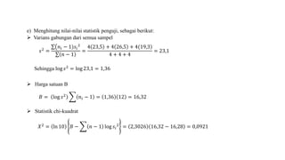 e) Menghitung nilai-nilai statistik penguji, sebagai berikut:
 Varians gabungan dari semua sampel
𝑠2
=
𝑛𝑖 − 1)𝑠𝑖
2
𝑛 − 1
=
)4 23,5 + 4 26,5 + 4(19,3
4 + 4 + 4
= 23,1
Sehingga log 𝑠2 = log 23,1 = 1,36
 Harga satuan B
𝐵 = log 𝑠2
𝑛𝑖 − 1 = 1,36 12 = 16,32
 Statistik chi-kuadrat
𝑋2 = ln 10 𝐵 − 𝑛 − 1 log 𝑠𝑖
2 = 2,3026 16,32 − 16,28 = 0,0921
 