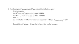 f) Membandingkan 𝑋2
ℎ𝑖𝑡𝑢𝑛𝑔 dengan 𝑋2
𝑡𝑎𝑏𝑒𝑙 pada tabel distribusi chi-square
Kriteria pengujian:
jika: 𝑋2
ℎ𝑖𝑡𝑢𝑛𝑔 ≥ 𝑋2
𝑡𝑎𝑏𝑒𝑙(1−𝛼)(𝑘−1) , maka Tolak Ho
jika: 𝑋2
ℎ𝑖𝑡𝑢𝑛𝑔 < 𝑋2
𝑡𝑎𝑏𝑒𝑙(1−𝛼)(𝑘−1) , maka Terima Ho
𝑑𝑘 = 4 ;
jika 𝛼 = 5% dari tabel distribusi chi-square dengan 𝑑𝑘 = 4 didapat 𝑋2
𝑡𝑎𝑏𝑒𝑙(0,95)(4) = 9,48
Tampak bahwa 𝑋2
ℎ𝑖𝑡𝑢𝑛𝑔 < 𝑋2
𝑡𝑎𝑏𝑒𝑙. Hal ini berarti data tersebut homogen.
 