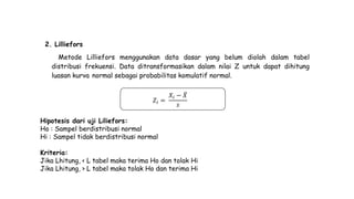 2. Lilliefors
Metode Lilliefors menggunakan data dasar yang belum diolah dalam tabel
distribusi frekuensi. Data ditransformasikan dalam nilai Z untuk dapat dihitung
luasan kurva normal sebagai probabilitas komulatif normal.
𝑍𝑖 =
𝑋𝑖 − 𝑋
𝑠
Hipotesis dari uji Liliefors:
Ho : Sampel berdistribusi normal
Hi : Sampel tidak berdistribusi normal
Kriteria:
Jika Lhitung, < L tabel maka terima Ho dan tolak Hi
Jika Lhitung, > L tabel maka tolak Ho dan terima Hi
 