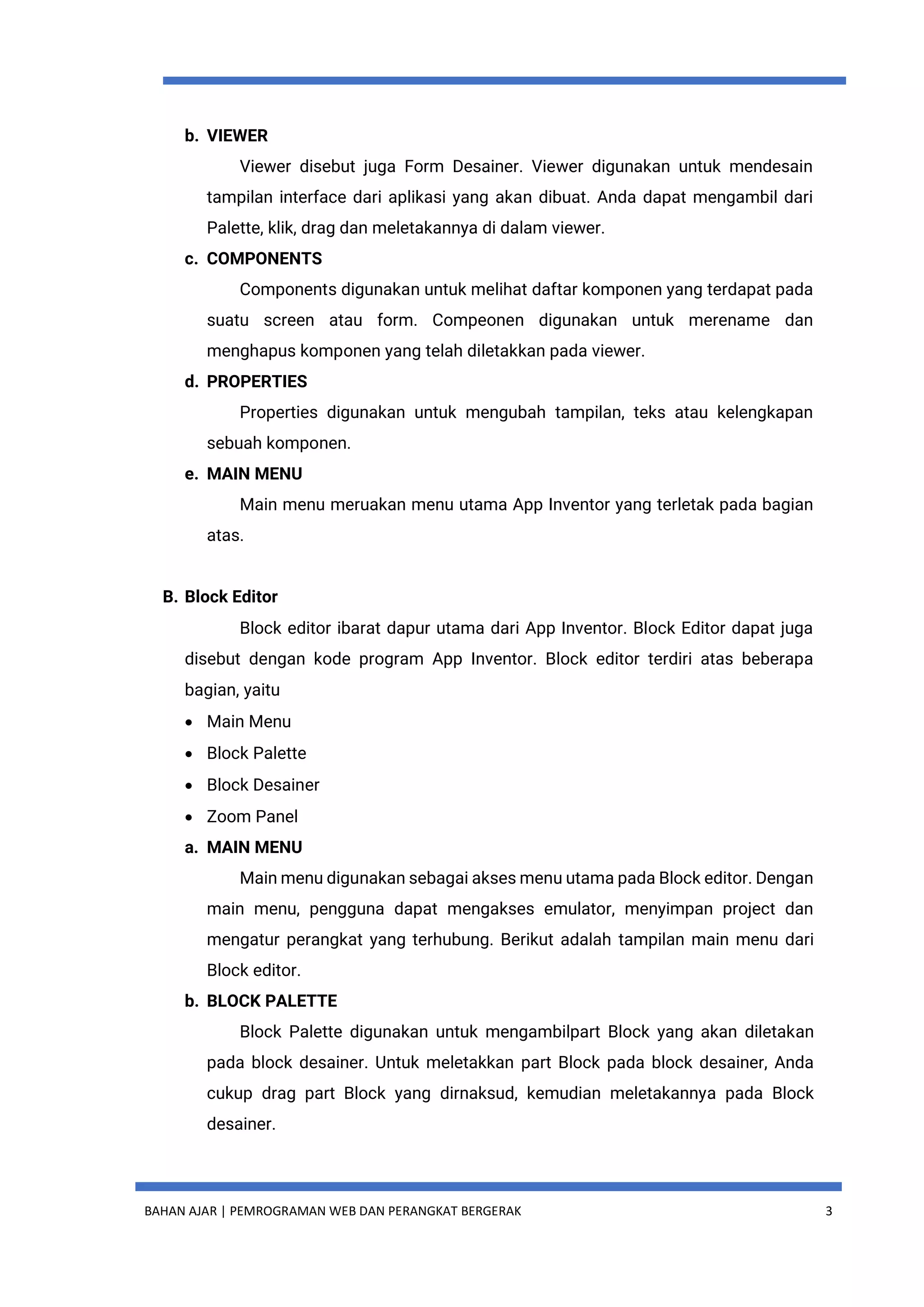 BAHAN AJAR | PEMROGRAMAN WEB DAN PERANGKAT BERGERAK 3
b. VIEWER
Viewer disebut juga Form Desainer. Viewer digunakan untuk mendesain
tampilan interface dari aplikasi yang akan dibuat. Anda dapat mengambil dari
Palette, klik, drag dan meletakannya di dalam viewer.
c. COMPONENTS
Components digunakan untuk melihat daftar komponen yang terdapat pada
suatu screen atau form. Compeonen digunakan untuk merename dan
menghapus komponen yang telah diletakkan pada viewer.
d. PROPERTIES
Properties digunakan untuk mengubah tampilan, teks atau kelengkapan
sebuah komponen.
e. MAIN MENU
Main menu meruakan menu utama App Inventor yang terletak pada bagian
atas.
B. Block Editor
Block editor ibarat dapur utama dari App Inventor. Block Editor dapat juga
disebut dengan kode program App Inventor. Block editor terdiri atas beberapa
bagian, yaitu
 Main Menu
 Block Palette
 Block Desainer
 Zoom Panel
a. MAIN MENU
Main menu digunakan sebagai akses menu utama pada Block editor. Dengan
main menu, pengguna dapat mengakses emulator, menyimpan project dan
mengatur perangkat yang terhubung. Berikut adalah tampilan main menu dari
Block editor.
b. BLOCK PALETTE
Block Palette digunakan untuk mengambilpart Block yang akan diletakan
pada block desainer. Untuk meletakkan part Block pada block desainer, Anda
cukup drag part Block yang dirnaksud, kemudian meletakannya pada Block
desainer.
 