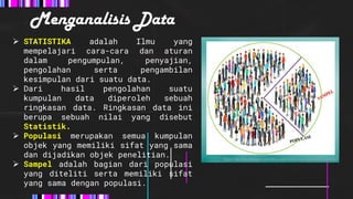 Menganalisis Data
 STATISTIKA adalah Ilmu yang
mempelajari cara-cara dan aturan
dalam pengumpulan, penyajian,
pengolahan serta pengambilan
kesimpulan dari suatu data.
 Dari hasil pengolahan suatu
kumpulan data diperoleh sebuah
ringkasan data. Ringkasan data ini
berupa sebuah nilai yang disebut
Statistik.
 Populasi merupakan semua kumpulan
objek yang memiliki sifat yang sama
dan dijadikan objek penelitian.
 Sampel adalah bagian dari populasi
yang diteliti serta memiliki sifat
yang sama dengan populasi.
https://akumaubelajar.com/ilmu-alam/teknik-pengambilan-sampel/
 