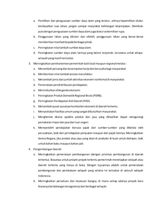 a. Pemilikan dan penguasaan sumber daya alam yang teratur, artinya kepemilikan diatur
berdasarkan luas lahan, jangan sampai masyrakat kehilangan kesempatan. Demikian
puladenganpenguasaan sumberdayaalamjugadiatursedemikian rupa.
b. Penggunaan lahan yang efesien dan efektif, penggunaan lahan yang benar-benar
memberikan manfaatkepadaberbagai pihak.
c. Peningkatan nilaitambahsumberdayaalam.
d. Peningkatan sumber daya alam lainnya yang belum terjamah, terutama untuk wilaya-
wilayahyangmasihterisolasi.
3. Meningkatkan perekonomian pemerintahbaiklocal maupunregionalmelalui :
a. Menambah peluangdankesempatan kerjadanberusahabagi masyarakat.
b. Memberikan nilai tambahprosesmanufaktur.
c. Menambah jenisdanjumlahaktivitasekonomi nonformaldi masyarakat.
d. Pemerataan pendistribusian pendapatan.
e. Menimbulkan efekgandaekonomi.
f. Peningkatan Produk Domestik Regional Bruto(PDRB).
g. Peningkatan Pendapatan Asli Daerah(PAD).
h. Menambah pusat-pusatpertumbuhan ekonomi di daerahtertentu.
i. Menyediakan fasilitasumumyangsangatdibutuhkan masyarakat.
j. Menghemat devisa apabila produk dan jasa yang dihasilkan dapat mengurangi
pemakaian impordan jasadari luar negeri.
k. Memperoleh pendapatan beruoa pajak dari sumber-sumber yang dikelola oleh
perusahaan, baik dari perndapatan penjualan maupun dari pajak lainnya. Meningkatkan
devisa Negara, jika produk atau jasa yang akan di produksi di buat untuk diekspor, baik
untuk bahanbaku maupun bahanjadi.
4. Pengembangan daerah
a. Meningkatkan pemerataan pembangunan (dengan prioritas pembangunan di daerah
tertentu). Biasanya untuk proyek-proyek tertentu pemerintah menetapkan wilayah atau
daerah tertentu yang hanya di buka. Dengan tujuannya adalah untuk pemerataan
pembangunan dan pembukaan wilayah yang selama ini terisolasi di seluruh wilayah
Indonesia.
b. Meningkatkan persatuan dan kesatuan bangsa, di mana setiap adanya proyek baru
biasanyaberdatangan tenagakerjadari berbagai wilayah.
 