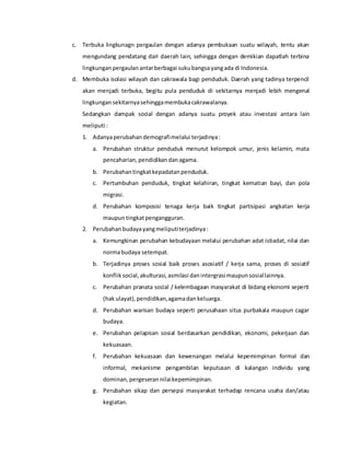 c. Terbuka lingkunagn pergaulan dengan adanya pembukaan suatu wilayah, tentu akan
mengundang pendatang dari daerah lain, sehingga dengan demikian dapatlah terbina
lingkungan pergaulanantarberbagai sukubangsayangada di Indonesia.
d. Membuka isolasi wilayah dan cakrawala bagi penduduk. Daerah yang tadinya terpencil
akan menjadi terbuka, begitu pula penduduk di sekitarnya menjadi lebih mengenal
lingkungan sekitarnyasehinggamembukacakrawalanya.
Sedangkan dampak social dengan adanya suatu proyek atau investasi antara lain
meliputi :
1. Adanyaperubahan demografimelalui terjadinya:
a. Perubahan struktur penduduk menurut kelompok umur, jenis kelamin, mata
pencaharian, pendidikan danagama.
b. Perubahan tingkatkepadatan penduduk.
c. Pertumbuhan penduduk, tingkat kelahiran, tingkat kematian bayi, dan pola
migrasi.
d. Perubahan komposisi tenaga kerja baik tingkat partisipasi angkatan kerja
maupuntingkatpengangguran.
2. Perubahan budayayangmeliputiterjadinya:
a. Kemungkinan perubahan kebudayaan melalui perubahan adat istiadat, nilai dan
normabudaya setempat.
b. Terjadinya proses sosial baik proses asosiatif / kerja sama, proses di sosiatif
konflik social,akulturasi, asmilasi dan intergrasimaupunsosiallainnya.
c. Perubahan pranata social / kelembagaan masyarakat di bidang ekonomi seperti
(hakulayat),pendidikan,agamadan keluarga.
d. Perubahan warisan budaya seperti perusahaan situs purbakala maupun cagar
budaya.
e. Perubahan pelapisan sosial berdasarkan pendidikan, ekonomi, pekerjaan dan
kekuasaan.
f. Perubahan kekuasaan dan kewenangan melalui kepemimpinan formal dan
informal, mekanisme pengambilan keputusan di kalangan individu yang
dominan, pergeseran nilaikepemimpinan.
g. Perubahan sikap dan persepsi masyarakat terhadap rencana usaha dan/atau
kegiatan.
 