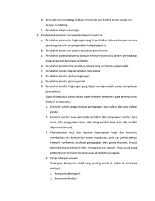 h. Kemungkinan terjadinya tingkat kriminalitas dan konflik antara warga asli
denganpendatang.
i. Perubahan adaptasi ekologis.
3. Perubahan kesehatan masyarakatmeliputiterjadinya:
a. Perubahan parameter lingkungan yang di perkirakan terkena dampak rencana
pembangunan danberpengaruh terhadapkesehatan.
b. Perubahan proses danpotensi terjadinyapencemaran.
c. Perubahan potensi besarnya dampak timbulnya penyakit, seperti peningkatan
angka kesakitandan angkakematian.
d. Perubahan karakteristik spesifikpenduduk yangberisikoterjadipenyakit.
e. Perubahan sumberdayakesehatan masyarakat.
f. Perubahan kondisi sanitasi lingkungan.
g. Perubahan kondisi gizimasyarakat.
h. Perubahan kondisi lingkungan yang dapat mempermudah proses penyebaran
penyakitnya.
Dapat disimpulkan bahwa dalam aspek ekonomi komponen yang penting untuk
ditelaahdi antaranta:
1. Ekonomi rumah tangga (tingkat pendapatan, pola nafkah dan pola nafkah
ganda).
2. Ekonomi sumber daya alam (pola pemilikan dan penguasaan sumber daya
alam, pola penggunaan lahan, nilai tanag sumber daya alam dan sumber
daya alamlainnya).
3. Perekonomian local dan regional (kesempatan kerja dan berusaha,
memberikan nilai tambah dan proses manufaktur, jenis dan jumlah aktivasi
ekonomi nonformal, distribusi pendapatan, efek ganda ekonomi, Produk
Domestik Regional Bruti (PDRB), Pendapatan Asli Daerah (PAD), pusat-pusat
pertumbuhan ekonomi,fasilitas sosial,aksesibilitaswilayah).
4. Pengembangan wilayah
Sedangkan komponen sosial yang penting untuk di telaah di antaranya
meliputi :
1. Komponen Demografi
2. Komponen Budaya
 