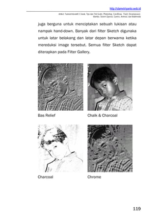http://slametriyanto.web.id
             Artikel, Tutorial Interaktif, E-book, Tips dan Trik Gratis: Photoshop, CorelDraw, Flash, Dreamweaver,
                                                           Mambo, Sistem Operasi, Games, Animasi, dan Multimedia


juga berguna untuk menciptakan sebuah lukisan atau
nampak hand-down. Banyak dari filter Sketch digunaka
untuk latar belakang dan latar depan berwarna ketika
mereduksi image tersebut. Semua filter Sketch dapat
diterapkan pada Filter Gallery.




Bas Relief                                      Chalk & Charcoal




Charcoal                                        Chrome




                                                                                                        119
 
