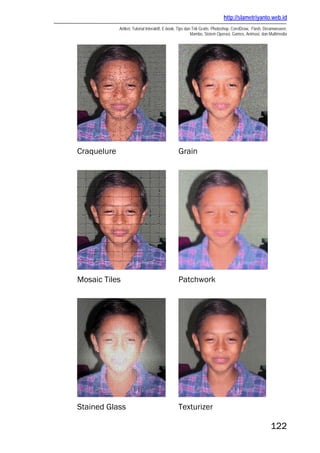 http://slametriyanto.web.id
             Artikel, Tutorial Interaktif, E-book, Tips dan Trik Gratis: Photoshop, CorelDraw, Flash, Dreamweaver,
                                                           Mambo, Sistem Operasi, Games, Animasi, dan Multimedia




Craquelure                                      Grain




Mosaic Tiles                                    Patchwork




Stained Glass                                   Texturizer

                                                                                                        122
 