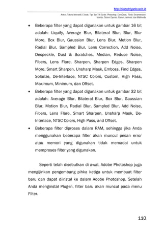 http://slametriyanto.web.id
                     Artikel, Tutorial Interaktif, E-book, Tips dan Trik Gratis: Photoshop, CorelDraw, Flash, Dreamweaver,
                                                                   Mambo, Sistem Operasi, Games, Animasi, dan Multimedia


•   Beberapa filter yang dapat digunakan untuk gambar 16 bit
    adalah: Liquify, Average Blur, Bilateral Blur, Blur, Blur
    More, Box Blur, Gaussian Blur, Lens Blur, Motion Blur,
    Radial Blur, Sampled Blur, Lens Correction, Add Noise,
    Despeckle, Dust & Scratches, Median, Reduce Noise,
    Fibers, Lens Flare, Sharpen, Sharpen Edges, Sharpen
    More, Smart Sharpen, Unsharp Mask, Emboss, Find Edges,
    Solarize, De-Interlace, NTSC Colors, Custom, High Pass,
    Maximum, Minimum, dan Offset.
•   Beberapa filter yang dapat digunakan untuk gambar 32 bit
    adalah: Average Blur, Bilateral Blur, Box Blur, Gaussian
    Blur, Motion Blur, Radial Blur, Sampled Blur, Add Noise,
    Fibers, Lens Flare, Smart Sharpen, Unsharp Mask, De-
    Interlace, NTSC Colors, High Pass, and Offset.
•   Beberapa filter diproses dalam RAM, sehingga jika Anda
    menggunakan beberapa filter akan muncul pesan error
    atau memori yang digunakan tidak memadai untuk
    memproses filter yang digunakan.


          Seperti telah disebutkan di awal, Adobe Photoshop juga
mengijinkan pengembang pihka ketiga untuk membuat filter
baru dan dapat diinstal ke dalam Adobe Photoshop. Setelah
Anda menginstal Plug-in, filter baru akan muncul pada menu
Filter.




                                                                                                                110
 