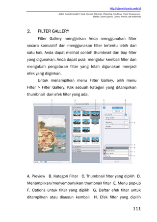 http://slametriyanto.web.id
                  Artikel, Tutorial Interaktif, E-book, Tips dan Trik Gratis: Photoshop, CorelDraw, Flash, Dreamweaver,
                                                                Mambo, Sistem Operasi, Games, Animasi, dan Multimedia




2.    FILTER GALLERY
      Filter Gallery mengijinkan Anda menggunakan filter
secara komulatif dan menggunakan filter tertentu lebih dari
satu kali. Anda dapat melihat contoh thumbnail dari tiap filter
yang digunakan. Anda dapat pula mengatur kembali filter dan
mengubah pengaturan filter yang telah digunakan menjadi
efek yang diiginkan.
      Untuk menampilkan menu Filter Gallery, pilih menu
Filter > Filter Gallery. Klik sebuah kategori yang ditampilkan
thumbnail dari efek filter yang ada.




A. Preview B. Kategori Filter C. Thumbnail filter yang dipilih D.
Menampilkan/menyembunyikan thumbnail filter E. Menu pop-up
F. Options untuk filter yang dipilih G. Daftar efek filter untuk
ditampilkan atau disusun kembali                             H. Efek filter yang dipilih

                                                                                                             111
 