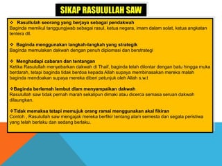 SIKAP RASULULLAH SAW
 Rasullulah seorang yang berjaya sebagai pendakwah
Baginda memikul tanggungjwab sebagai rasul, ketua negara, imam dalam solat, ketua angkatan
tentera dll.
 Baginda menggunakan langkah-langkah yang strategik
Baginda memulakan dakwah dengan penuh diplomasi dan berstrategi
 Menghadapi cabaran dan tentangan
Ketika Rasulullah menyebarkan dakwah di Thaif, baginda telah dilontar dengan batu hingga muka
berdarah, tetapi baginda tidak berdoa kepada Allah supaya membinasakan mereka malah
baginda mendoakan supaya mereka diberi petunjuk oleh Allah s.w.t
Baginda berlemah lembut dlam menyampaikan dakwah
Rasulullah saw tidak pernah marah sekalipun dimaki atau dicerca semasa seruan dakwah
dilaungkan.
Tidak memaksa tetapi memujuk orang ramai menggunakan akal fikiran
Contoh , Rasulullah saw mengajak mereka berfikir tentang alam semesta dan segala peristiwa
yang telah berlaku dan sedang berlaku.
 