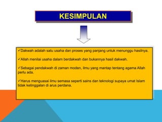 KESIMPULAN
Dakwah adalah satu usaha dan proses yang panjang untuk menunggu hasilnya.
Allah menilai usaha dalam berdakwah dan bukannya hasil dakwah.
Sebagai pendakwah di zaman moden, ilmu yang mantap tentang agama Allah
perlu ada.
Harus menguasai ilmu semasa seperti sains dan teknologi supaya umat Islam
tidak ketinggalan di arus perdana.
 