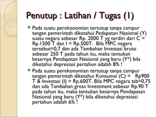 Penutup : Latihan / Tugas (1)
 Pada

suatu perekonomian tertutup tanpa campur
tangan pemerintah diketahui Pedapatan Nasional (Y)
suatu negara sebesar Rp. 2000 T yg terdiri dari C =
Rp.1500 T dan I = Rp.500T. Bila MPC negara
tersebut=0,7 dan ada Tambahan Investasi bruto
sebesar 250 T pada tahun itu, maka tentukan
besarnya Pendapatan Nasional yang baru (Y*) bila
diketahui depresiasi pertahun adalah 8% !
 Pada suatu perekonomian tertutup tanpa campur
tangan pemerintah diketahui Konsumsi (C) = Rp900
T & Investasi (I) = Rp.600T. Bila MPC negara tsb=0,75
dan ada Tambahan gross Investment sebesar Rp.90 T
pada tahun itu, maka tentukan besarnya Pendapatan
Nasional yang baru (Y*) bila diketahui depresiasi
pertahun adalah 6% !

 