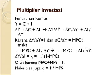Multiplier Investasi
Penurunan Rumus:
Y=C+I
∆Y = ∆C + ∆I  ∆Y/∆Y = ∆C/∆Y + ∆I /
∆Y
Karena ∆Y/∆Y=1 dan ∆C/∆Y = MPC ;
maka
1 = MPC + ∆I / ∆Y  1 – MPC = ∆I / ∆Y
∆Y/∆I = kI = 1 / (1-MPC)
Oleh karena MPC+MPS =1,
Maka bisa juga kI = 1 / MPS

 