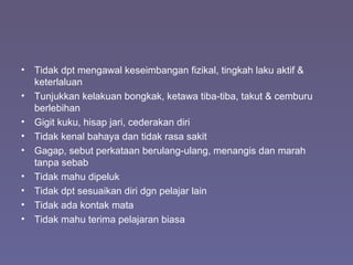• Tidak dpt mengawal keseimbangan fizikal, tingkah laku aktif &
keterlaluan
• Tunjukkan kelakuan bongkak, ketawa tiba-tiba, takut & cemburu
berlebihan
• Gigit kuku, hisap jari, cederakan diri
• Tidak kenal bahaya dan tidak rasa sakit
• Gagap, sebut perkataan berulang-ulang, menangis dan marah
tanpa sebab
• Tidak mahu dipeluk
• Tidak dpt sesuaikan diri dgn pelajar lain
• Tidak ada kontak mata
• Tidak mahu terima pelajaran biasa
 