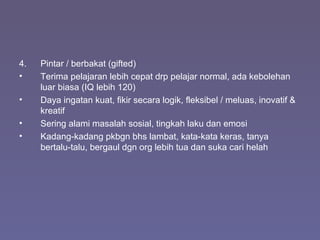 4. Pintar / berbakat (gifted)
• Terima pelajaran lebih cepat drp pelajar normal, ada kebolehan
luar biasa (IQ lebih 120)
• Daya ingatan kuat, fikir secara logik, fleksibel / meluas, inovatif &
kreatif
• Sering alami masalah sosial, tingkah laku dan emosi
• Kadang-kadang pkbgn bhs lambat, kata-kata keras, tanya
bertalu-talu, bergaul dgn org lebih tua dan suka cari helah
 