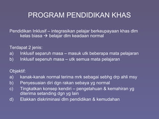 PROGRAM PENDIDIKAN KHAS
Pendidikan Inklusif – integrasikan pelajar berkeupayaan khas dlm
kelas biasa  belajar dlm keadaan normal
Terdapat 2 jenis:
a) Inklusif separuh masa – masuk utk beberapa mata pelajaran
b) Inklusif sepenuh masa – utk semua mata pelajaran
Objektif:
a) kanak-kanak normal terima mrk sebagai sebhg drp ahli msy
b) Penyesuaian diri dgn rakan sebaya yg normal
c) Tingkatkan konsep kendiri – pengetahuan & kemahiran yg
diterima setanding dgn yg lain
d) Elakkan diskriminasi dlm pendidikan & kemudahan
 