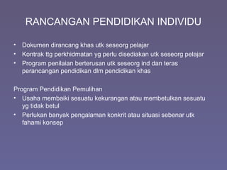 RANCANGAN PENDIDIKAN INDIVIDU
• Dokumen dirancang khas utk seseorg pelajar
• Kontrak ttg perkhidmatan yg perlu disediakan utk seseorg pelajar
• Program penilaian berterusan utk seseorg ind dan teras
perancangan pendidikan dlm pendidikan khas
Program Pendidikan Pemulihan
• Usaha membaiki sesuatu kekurangan atau membetulkan sesuatu
yg tidak betul
• Perlukan banyak pengalaman konkrit atau situasi sebenar utk
fahami konsep
 