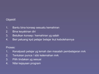 Objektif:
1. Bantu bina konsep sesuatu kemahiran
2. Bina keyakinan diri
3. Betulkan konsep / kemahiran yg salah
4. Beri peluang kpd pelajar belajar ikut kebolehannya
Proses:
1. Kenalpasti pelajar yg lemah dan masalah pembelajaran mrk
2. Tentukan punca / sbb kelemahan mrk
3. Pilih tindakan yg sesuai
4. Nilai kejayaan program
 