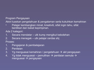 Program Pengayaan
Aktvt luaskan pengetahuan & pengalaman serta kukuhkan kemahiran
• Pelajar kembangkan minat, kreativiti, sifat ingin tahu, sifat
berdikari dan bakat kepimpinan.
Ada 2 kategori:
1. Secara mendatar – utk kump mengikut kebolehan
2. Secara menegak – utk pelajar cerdas shj
Proses:
1. Pengajaran & pembelajaran
2. Penilaian
3. Yg menguasai kemahiran / pengetahuan  akt pengayaan
4. Yg tidak menguasai – pemulihan  penilaian semula 
menguasai  pengayaan
 