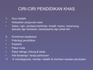 CIRI-CIRI PENDIDIKAN KHAS
1. Guru terlatih
• Kelayakan perguruan asas
• Sabar, rajin, sentiasa berikhtiar, kreatif, mesra, merancang
sesuatu dgn berkesan, bekerjasama dgn pihak lain
2. Kombinasi kepakaran
• Psikologi pendidikan
• Pediatrik
• Pakar mata
• Pakar telinga, hidung & tekak
• Ahli fisioterapi / terapi pertuturan
  mendiagnosis, menilai, melatih & memberi rawatan perubatan
 