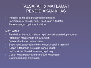 FALSAFAH & MATLAMAT
PENDIDIAKAN KHAS
• Peluang sama bagi psikososial seimbang
• Lahirkan msy bersatu padu, berdisiplin & terlatih
• Perkembangan optimum individu
MATLAMAT:
• Pendidikan bermutu – dedah kpd persekitaran hidup sebenar
• Hilangkan rasa rendah diri & tersisih
• Belajar dlm kelas harian biasa
• Suburkan keupayaan intelek, emosi, sosial & jasmani
• Kesan & tekankan kekuatan kanak-kanak
• Latih mrk berdikari & sumbang kpd msy
• Cegah ketidakupayaan dr menjadi kecacatan
• Eratkan mrk dgn msy biasa
 