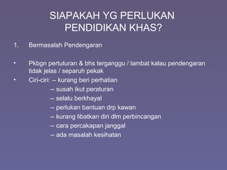 SIAPAKAH YG PERLUKAN
PENDIDIKAN KHAS?
1. Bermasalah Pendengaran
• Pkbgn pertuturan & bhs terganggu / lambat kalau pendengaran
tidak jelas / separuh pekak
• Ciri-ciri: -- kurang beri perhatian
-- susah ikut peraturan
-- selalu berkhayal
-- perlukan bantuan drp kawan
-- kurang libatkan diri dlm perbincangan
-- cara percakapan janggal
-- ada masalah kesihatan
 