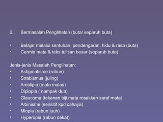 2. Bermasalah Penglihatan (buta/ separuh buta)
• Belajar melalui sentuhan, pendengaran, hidu & rasa (buta)
• Cermin mata & teks tulisan besar (separuh buta)
Jenis-jenis Masalah Penglihatan:
• Astigmatisme (rabun)
• Strabismus (juling)
• Amblipia (mata malas)
• Diplopia ( nampak dua)
• Glaucoma (tekanan biji mata rosakkan saraf mata)
• Albinisme (sensitif kpd cahaya)
• Miopia (rabun jauh)
• Hyperopia (rabun dekat)
 