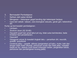 3. Bermasalah Pembelajaran
• Sahkan oleh pakar klinikal
• Mengesan – kekerapan gagal banding dgn kekerapan berjaya
• Cara beri sebab / alasan, cara terangkan sesuatu, gerak geri, kebersihan
diri
Kump yg bermasalah pembelajaran:
• Lembam
• Sindrom down (IQ 30-80)
• Hipoaktif (pasif dan amat takut pd org, tidak suka berinteraksi, tiada
tindakan kpd persekitaran)
• Hiperaktif
• Gangguan emosi & masalah tingkah laku – penarikan diri, neurotik,
autistik, szizofrenik
• Cerebral palsy – spastik, atitosis (pergerakan pd bahu, muka, kaki dan
tangan tidak boleh dikawal, pertuturan susah dan tidak jelas, masalah
kawal air liur; ataksia (sulit kawal imbangan badan, pergerakan kekok,
pertuturan dan pendengaran kurang jelas)
 