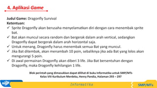 4. Aplikasi Game
Judul Game: Dragonfly Survival
Ketentuan:
 Sprite Dragonfly akan berusaha menyelamatkan diri dengan cara menembak sprite
bat.
 Bat akan muncul secara random dan bergerak dalam arah vertical, sedangkan
Dragonfly dapat bergerak dalam arah horizontal saja.
 Untuk menang, Dragonfly harus menembak semua Bat yang muncul.
 Jika Bat ditembak, akan menambah 10 poin, sebaliknya jika ada Bat yang lolos akan
mengurangi 5 poin.
 Di awal permainan Dragonfly akan diberi 3 life. Jika Bat bersentuhan dengan
Dragonfly, maka Dragonfly kehilangan 1 life.
Blok perintah yang dimasukkan dapat dilihat di buku Informatika untuk SMP/MTs
Kelas VIII Kurikulum Merdeka, Henry Pandia, Halaman 293 – 297
 