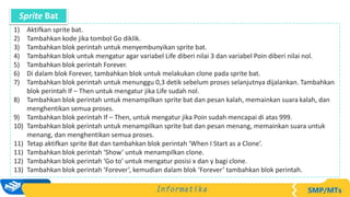 1) Aktifkan sprite bat.
2) Tambahkan kode jika tombol Go diklik.
3) Tambahkan blok perintah untuk menyembunyikan sprite bat.
4) Tambahkan blok untuk mengatur agar variabel Life diberi nilai 3 dan variabel Poin diberi nilai nol.
5) Tambahkan blok perintah Forever.
6) Di dalam blok Forever, tambahkan blok untuk melakukan clone pada sprite bat.
7) Tambahkan blok perintah untuk menunggu 0,3 detik sebelum proses selanjutnya dijalankan. Tambahkan
blok perintah If – Then untuk mengatur jika Life sudah nol.
8) Tambahkan blok perintah untuk menampilkan sprite bat dan pesan kalah, memainkan suara kalah, dan
menghentikan semua proses.
9) Tambahkan blok perintah If – Then, untuk mengatur jika Poin sudah mencapai di atas 999.
10) Tambahkan blok perintah untuk menampilkan sprite bat dan pesan menang, memainkan suara untuk
menang, dan menghentikan semua proses.
11) Tetap aktifkan sprite Bat dan tambahkan blok perintah ‘When I Start as a Clone’.
11) Tambahkan blok perintah ‘Show’ untuk menampilkan clone.
12) Tambahkan blok perintah ‘Go to’ untuk mengatur posisi x dan y bagi clone.
13) Tambahkan blok perintah ‘Forever’, kemudian dalam blok ‘Forever’ tambahkan blok perintah.
Sprite Bat
 