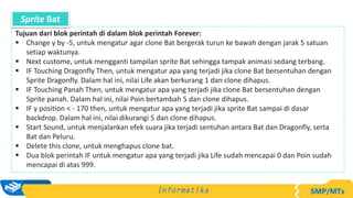 Tujuan dari blok perintah di dalam blok perintah Forever:
 Change y by -5, untuk mengatur agar clone Bat bergerak turun ke bawah dengan jarak 5 satuan
setiap waktunya.
 Next custome, untuk mengganti tampilan sprite Bat sehingga tampak animasi sedang terbang.
 IF Touching Dragonfly Then, untuk mengatur apa yang terjadi jika clone Bat bersentuhan dengan
Sprite Dragonfly. Dalam hal ini, nilai Life akan berkurang 1 dan clone dihapus.
 IF Touching Panah Then, untuk mengatur apa yang terjadi jika clone Bat bersentuhan dengan
Sprite panah. Dalam hal ini, nilai Poin bertambah 5 dan clone dihapus.
 IF y position < - 170 then, untuk mengatur apa yang terjadi jika sprite Bat sampai di dasar
backdrop. Dalam hal ini, nilai dikurangi 5 dan clone dihapus.
 Start Sound, untuk menjalankan efek suara jika terjadi sentuhan antara Bat dan Dragonfly, serta
Bat dan Peluru.
 Delete this clone, untuk menghapus clone bat.
 Dua blok perintah IF untuk mengatur apa yang terjadi jika Life sudah mencapai 0 dan Poin sudah
mencapai di atas 999.
Sprite Bat
 