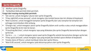 1) Aktifkan sprite Dragonfly.
2) Tambahkan blok perintah-blok perintah.
Fungsi dari masing-masing blok perintah:
 ‘Set size to’, untuk mengatur ukuran dari sprite Dragonfly.
 ‘If key right/left arrow pressed’, untuk mengatur jika tombol kanan dan kiri ditekan di keyboard.
 ‘Next Custome’, untuk mengganti tampilan sprite Dragonfly dari satu tampilan ke tampilan lain
sehingga menimbulkan efek terbang.
 ‘Change x by’, untuk mengatur posisi sprite Dragonfly dalam arah sumbu x atau untuk menggerakkan
sprite Dragonfly ke kiri dan ke kanan.
 ‘If touching Bat then’, untuk mengatur apa yang dilakukan jika sprite Dragonfly bersentuhan dengan
sprite bat.
 ‘Go to x: ... y: ...’, untuk mengatur posisi awal sprite Dragonfly setelah bersentuhan dengan sprite bat.
 ‘If key space pressed’, untuk mengatur apa yang terjadi jika tombol space ditekan di keyboard.
 ‘Create clone of Peluru’, untuk membuat clone dari sprite Peluru.
 ‘Wait 0.05 second’, untuk mengatur jeda keluarnya peluru dari sprite Dragonfly.
Sprite Dragonfly
 