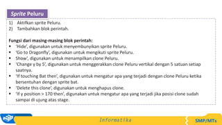 1) Aktifkan sprite Peluru.
2) Tambahkan blok perintah.
Fungsi dari masing-masing blok perintah:
 ‘Hide’, digunakan untuk menyembunyikan sprite Peluru.
 ‘Go to Dragonfly’, digunakan untuk mengikuti sprite Peluru.
 Show’, digunakan untuk menampilkan clone Peluru.
 ‘Change y by 5’, digunakan untuk menggerakkan clone Peluru vertikal dengan 5 satuan setiap
saatnya.
 ‘If touching Bat then’, digunakan untuk mengatur apa yang terjadi dengan clone Peluru ketika
bersentuhan dengan sprite bat.
 ‘Delete this clone’, digunakan untuk menghapus clone.
 ‘If y position > 170 then’, digunakan untuk mengatur apa yang terjadi jika posisi clone sudah
sampai di ujung atas stage.
Sprite Peluru
 